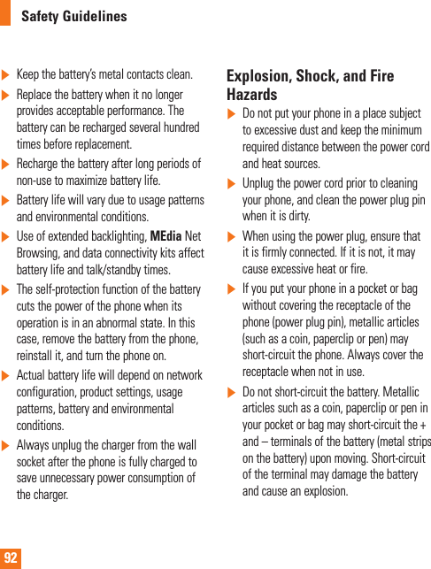 92Safety Guidelines]Keep the battery’s metal contacts clean.]Replace the battery when it no longer provides acceptable performance. The battery can be recharged several hundred times before replacement.]Recharge the battery after long periods of non-use to maximize battery life.]Battery life will vary due to usage patterns and environmental conditions.]Use of extended backlighting, MEdia Net Browsing, and data connectivity kits affect battery life and talk/standby times.]The self-protection function of the battery cuts the power of the phone when its operation is in an abnormal state. In this case, remove the battery from the phone, reinstall it, and turn the phone on.]Actual battery life will depend on network configuration, product settings, usage patterns, battery and environmental conditions.]Always unplug the charger from the wall socket after the phone is fully charged to save unnecessary power consumption of the charger.Explosion, Shock, and Fire Hazards]Do not put your phone in a place subject to excessive dust and keep the minimum required distance between the power cord and heat sources.]Unplug the power cord prior to cleaning your phone, and clean the power plug pin when it is dirty.]When using the power plug, ensure that it is firmly connected. If it is not, it may cause excessive heat or fire.]If you put your phone in a pocket or bag without covering the receptacle of the phone (power plug pin), metallic articles (such as a coin, paperclip or pen) may short-circuit the phone. Always cover the receptacle when not in use.]Do not short-circuit the battery. Metallic articles such as a coin, paperclip or pen in your pocket or bag may short-circuit the + and – terminals of the battery (metal strips on the battery) upon moving. Short-circuit of the terminal may damage the battery and cause an explosion.