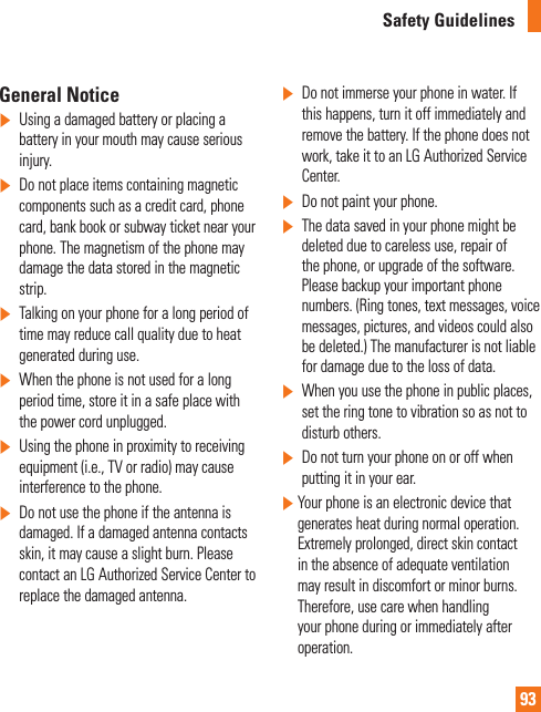 93Safety GuidelinesGeneral Notice]Using a damaged battery or placing a battery in your mouth may cause serious injury.]Do not place items containing magnetic components such as a credit card, phone card, bank book or subway ticket near your phone. The magnetism of the phone may damage the data stored in the magnetic strip.]Talking on your phone for a long period of time may reduce call quality due to heat generated during use.]When the phone is not used for a long period time, store it in a safe place with the power cord unplugged.]Using the phone in proximity to receiving equipment (i.e., TV or radio) may cause interference to the phone.]Do not use the phone if the antenna is damaged. If a damaged antenna contacts skin, it may cause a slight burn. Please contact an LG Authorized Service Center to replace the damaged antenna.]Do not immerse your phone in water. If this happens, turn it off immediately and remove the battery. If the phone does not work, take it to an LG Authorized Service Center.]Do not paint your phone.]The data saved in your phone might be deleted due to careless use, repair of the phone, or upgrade of the software. Please backup your important phone numbers. (Ring tones, text messages, voice messages, pictures, and videos could also be deleted.) The manufacturer is not liable for damage due to the loss of data.]When you use the phone in public places, set the ring tone to vibration so as not to disturb others.]Do not turn your phone on or off when putting it in your ear.]  Your phone is an electronic device that generates heat during normal operation. Extremely prolonged, direct skin contact in the absence of adequate ventilation may result in discomfort or minor burns. Therefore, use care when handling your phone during or immediately after operation.