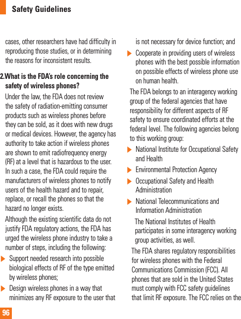 96Safety Guidelinescases, other researchers have had difficulty in reproducing those studies, or in determining the reasons for inconsistent results.2.  What is the FDA’s role concerning the safety of wireless phones?     Under the law, the FDA does not review the safety of radiation-emitting consumer products such as wireless phones before they can be sold, as it does with new drugs or medical devices. However, the agency has authority to take action if wireless phones are shown to emit radiofrequency energy (RF) at a level that is hazardous to the user. In such a case, the FDA could require the manufacturers of wireless phones to notify users of the health hazard and to repair, replace, or recall the phones so that the hazard no longer exists.     Although the existing scientific data do not justify FDA regulatory actions, the FDA has urged the wireless phone industry to take a number of steps, including the following:]Support needed research into possible biological effects of RF of the type emitted by wireless phones;]Design wireless phones in a way that minimizes any RF exposure to the user that is not necessary for device function; and]Cooperate in providing users of wireless phones with the best possible information on possible effects of wireless phone use on human health.    The FDA belongs to an interagency working group of the federal agencies that have responsibility for different aspects of RF safety to ensure coordinated efforts at the federal level. The following agencies belong to this working group:]National Institute for Occupational Safety and Health]Environmental Protection Agency]Occupational Safety and Health Administration]National Telecommunications and Information Administration       The National Institutes of Health         participates in some interagency working      group activities, as well.     The FDA shares regulatory responsibilities for wireless phones with the Federal Communications Commission (FCC). All phones that are sold in the United States must comply with FCC safety guidelines that limit RF exposure. The FCC relies on the 