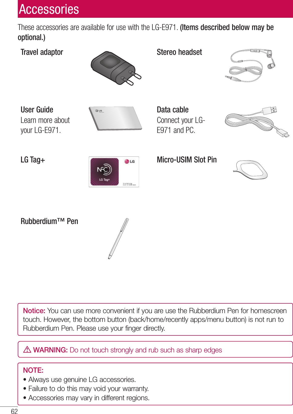 62These accessories are available for use with the LG-E971. (Items described below may be optional.)Travel adaptor Stereo headsetUser GuideLearn more about your LG-E971.Data cableConnect your LG-E971 and PC.LG Tag+ Micro-USIM Slot PinRubberdium™ PenNOTE: •  Always use genuine LG accessories. •  Failure to do this may void your warranty.•  Accessories may vary in different regions.AccessoriesNotice: You can use more convenient if you are use the Rubberdium Pen for homescreen touch. However, the bottom button (back/home/recently apps/menu button) is not run to Rubberdium Pen. Please use your finger directly. WARNING: Do not touch strongly and rub such as sharp edges