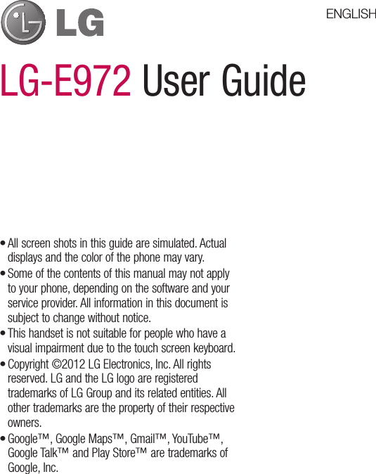 LG-E972 User GuideAll screen shots in this guide are simulated. Actual displays and the color of the phone may vary.Some of the contents of this manual may not apply to your phone, depending on the software and your service provider. All information in this document is subject to change without notice.This handset is not suitable for people who have a visual impairment due to the touch screen keyboard.Copyright ©2012 LG Electronics, Inc. All rights reserved. LG and the LG logo are registered trademarks of LG Group and its related entities. All other trademarks are the property of their respective owners.Google™, Google Maps™, Gmail™, YouTube™, Google Talk™ and Play Store™ are trademarks of Google, Inc.•••••ENGLISH