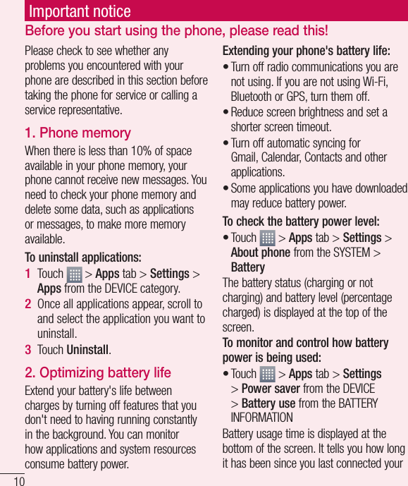 10Important noticePlease check to see whether any problems you encountered with your phone are described in this section before taking the phone for service or calling a service representative.1. Phone memory When there is less than 10% of space available in your phone memory, your phone cannot receive new messages. You need to check your phone memory and delete some data, such as applications or messages, to make more memory available.To uninstall applications:Touch   &gt; Apps tab &gt; Settings &gt; Apps from the DEVICE category.Once all applications appear, scroll to and select the application you want to uninstall.Touch Uninstall.2. Optimizing battery lifeExtend your battery&apos;s life between charges by turning off features that you don&apos;t need to having running constantly in the background. You can monitor how applications and system resources consume battery power. 1 2 3 Extending your phone&apos;s battery life:Turn off radio communications you are not using. If you are not using Wi-Fi, Bluetooth or GPS, turn them off.Reduce screen brightness and set a shorter screen timeout.Turn off automatic syncing for Gmail, Calendar, Contacts and other applications.Some applications you have downloaded may reduce battery power.To check the battery power level:Touch   &gt; Apps tab &gt; Settings &gt; About phone from the SYSTEM &gt; BatteryThe battery status (charging or not charging) and battery level (percentage charged) is displayed at the top of the screen.To monitor and control how battery power is being used:Touch   &gt; Apps tab &gt; Settings &gt; Power saver from the DEVICE &gt; Battery use from the BATTERY INFORMATIONBattery usage time is displayed at the bottom of the screen. It tells you how long it has been since you last connected your ••••••Before you start using the phone, please read this!