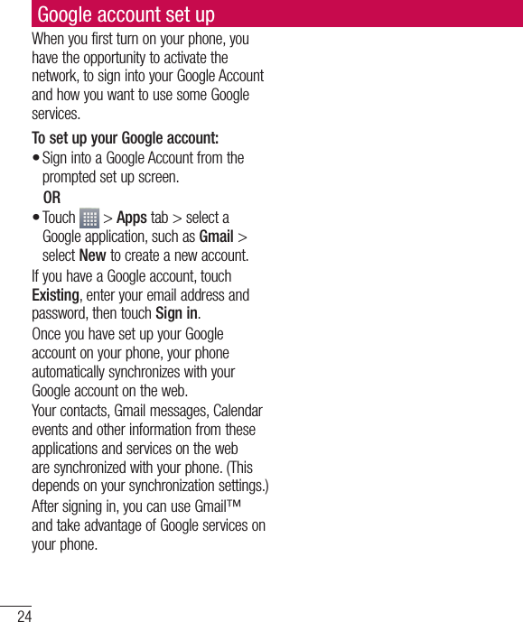 24Google account set upWhen you first turn on your phone, you have the opportunity to activate the network, to sign into your Google Account and how you want to use some Google services. To set up your Google account: Sign into a Google Account from the prompted set up screen. OR Touch   &gt; Apps tab &gt; select a Google application, such as Gmail &gt; select New to create a new account. If you have a Google account, touch Existing, enter your email address and password, then touch Sign in.Once you have set up your Google account on your phone, your phone automatically synchronizes with your Google account on the web.Your contacts, Gmail messages, Calendar events and other information from these applications and services on the web are synchronized with your phone. (This depends on your synchronization settings.)After signing in, you can use Gmail™ and take advantage of Google services on your phone.••