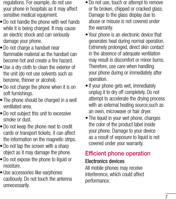 7regulations. For example, do not use your phone in hospitals as it may affect sensitive medical equipment.Do not handle the phone with wet hands while it is being charged. It may cause an electric shock and can seriously damage your phone.Do not charge a handset near flammable material as the handset can become hot and create a fire hazard.Use a dry cloth to clean the exterior of the unit (do not use solvents such as benzene, thinner or alcohol).Do not charge the phone when it is on soft furnishings.The phone should be charged in a well ventilated area.Do not subject this unit to excessive smoke or dust.Do not keep the phone next to credit cards or transport tickets; it can affect the information on the magnetic strips.Do not tap the screen with a sharp object as it may damage the phone.Do not expose the phone to liquid or moisture.Use accessories like earphones cautiously. Do not touch the antenna unnecessarily.••••••••••Do not use, touch or attempt to remove or fix broken, chipped or cracked glass. Damage to the glass display due to abuse or misuse is not covered under the warranty.Your phone is an electronic device that generates heat during normal operation. Extremely prolonged, direct skin contact in the absence of adequate ventilation may result in discomfort or minor burns. Therefore, use care when handling your phone during or immediately after operation.If your phone gets wet, immediately unplug it to dry off completely. Do not attempt to accelerate the drying process with an external heating source,such as an oven, microwave or hair dryer. The liquid in your wet phone, changes the color of the product label inside your phone. Damage to your device as a result of exposure to liquid is not covered under your warranty.Efficient phone operationElectronics devicesAll mobile phones may receive interference, which could affect performance.••••