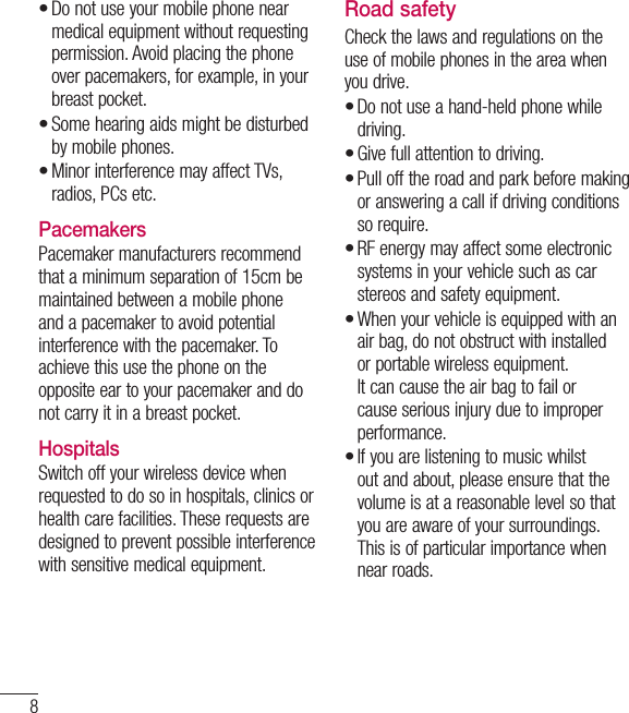 8Do not use your mobile phone near medical equipment without requesting permission. Avoid placing the phone over pacemakers, for example, in your breast pocket.Some hearing aids might be disturbed by mobile phones.Minor interference may affect TVs, radios, PCs etc.PacemakersPacemaker manufacturers recommend that a minimum separation of 15cm be maintained between a mobile phone and a pacemaker to avoid potential interference with the pacemaker. To achieve this use the phone on the opposite ear to your pacemaker and do not carry it in a breast pocket.HospitalsSwitch off your wireless device when requested to do so in hospitals, clinics or health care facilities. These requests are designed to prevent possible interference with sensitive medical equipment.•••Road safetyCheck the laws and regulations on the use of mobile phones in the area when you drive.Do not use a hand-held phone while driving.Give full attention to driving.Pull off the road and park before making or answering a call if driving conditions so require.RF energy may affect some electronic systems in your vehicle such as car stereos and safety equipment.When your vehicle is equipped with an air bag, do not obstruct with installed or portable wireless equipment. It can cause the air bag to fail or cause serious injury due to improper performance.If you are listening to music whilst out and about, please ensure that the volume is at a reasonable level so that you are aware of your surroundings. This is of particular importance when near roads.••••••Guidelines for safe and efﬁ cient use