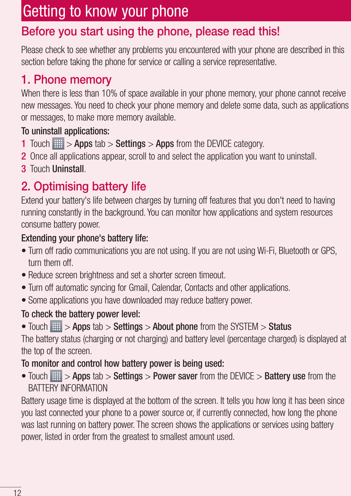 12Please check to see whether any problems you encountered with your phone are described in this section before taking the phone for service or calling a service representative.1. Phone memory When there is less than 10% of space available in your phone memory, your phone cannot receive new messages. You need to check your phone memory and delete some data, such as applications or messages, to make more memory available.To uninstall applications:Touch   &gt; Apps tab &gt; Settings &gt; Apps from the DEVICE category.Once all applications appear, scroll to and select the application you want to uninstall.Touch Uninstall.2. Optimising battery lifeExtend your battery&apos;s life between charges by turning off features that you don&apos;t need to having running constantly in the background. You can monitor how applications and system resources consume battery power. Extending your phone&apos;s battery life:Turn off radio communications you are not using. If you are not using Wi-Fi, Bluetooth or GPS, turn them off.Reduce screen brightness and set a shorter screen timeout.Turn off automatic syncing for Gmail, Calendar, Contacts and other applications.Some applications you have downloaded may reduce battery power.To check the battery power level:Touch   &gt; Apps tab &gt; Settings &gt; About phone from the SYSTEM &gt; StatusThe battery status (charging or not charging) and battery level (percentage charged) is displayed at the top of the screen.To monitor and control how battery power is being used:Touch   &gt; Apps tab &gt; Settings &gt; Power saver from the DEVICE &gt; Battery use from the BATTERY INFORMATIONBattery usage time is displayed at the bottom of the screen. It tells you how long it has been since you last connected your phone to a power source or, if currently connected, how long the phone was last running on battery power. The screen shows the applications or services using battery power, listed in order from the greatest to smallest amount used.1 2 3 ••••••Before you start using the phone, please read this!Getting to know your phone