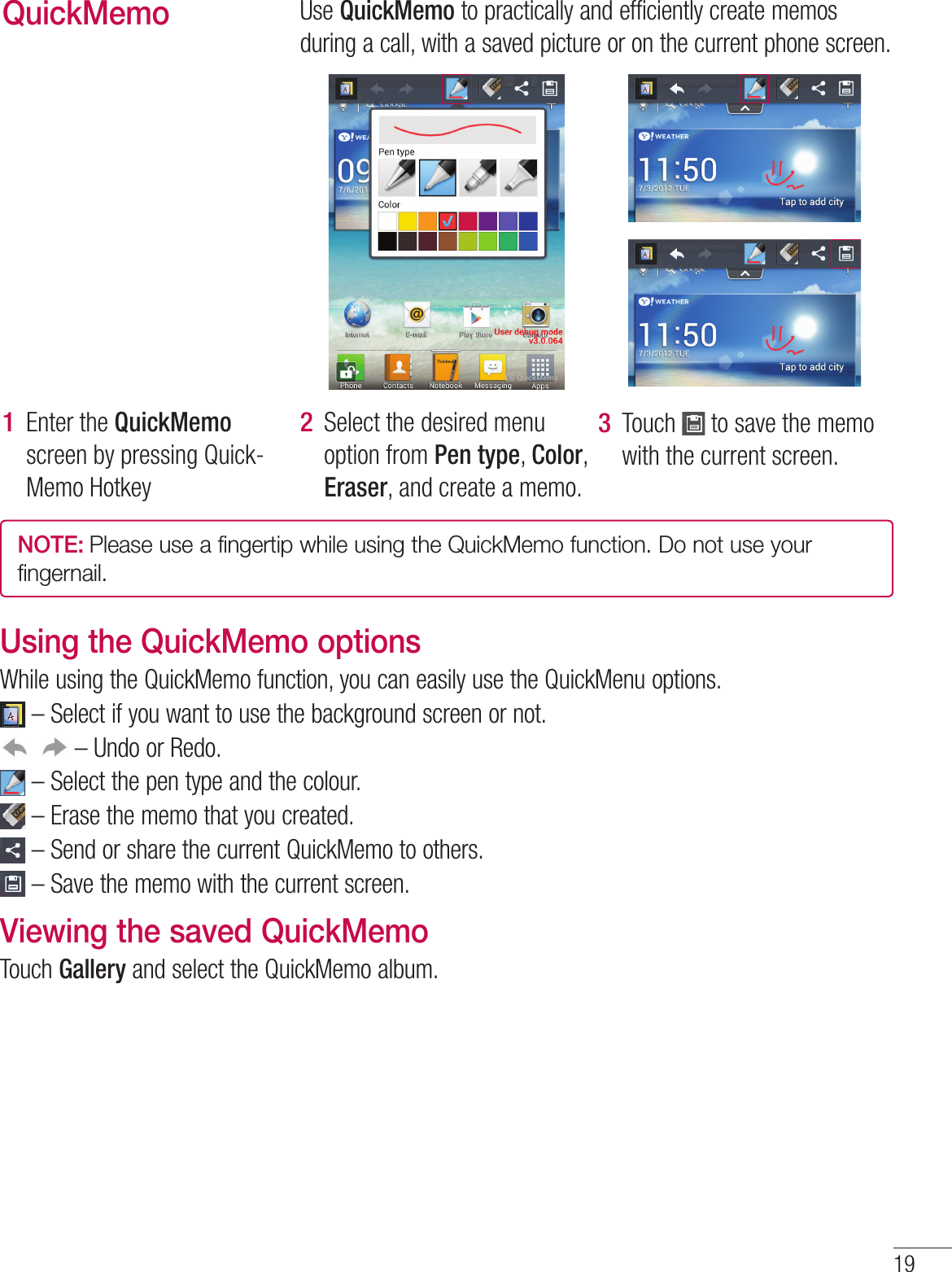 19QuickMemoUse QuickMemo to practically and efficiently create memos during a call, with a saved picture or on the current phone screen.Enter the QuickMemo screen by pressing Quick-Memo Hotkey 1 Select the desired menu option from Pen type, Color, Eraser, and create a memo.2 Touch   to save the memo with the current screen.3 NOTE: Please use a fingertip while using the QuickMemo function. Do not use your fingernail.Using the QuickMemo optionsWhile using the QuickMemo function, you can easily use the QuickMenu options. –  Select if you want to use the background screen or not. – Undo or Redo. – Select the pen type and the colour. –  Erase the memo that you created. –  Send or share the current QuickMemo to others. –  Save the memo with the current screen.Viewing the saved QuickMemo Touch Gallery and select the QuickMemo album.