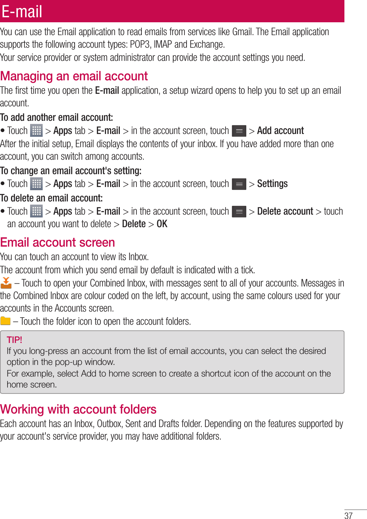 37You can use the Email application to read emails from services like Gmail. The Email application supports the following account types: POP3, IMAP and Exchange.Your service provider or system administrator can provide the account settings you need.Managing an email accountThe first time you open the E-mail application, a setup wizard opens to help you to set up an email account.To add another email account:Touch   &gt; Apps tab &gt; E-mail &gt; in the account screen, touch   &gt; Add accountAfter the initial setup, Email displays the contents of your inbox. If you have added more than one account, you can switch among accounts. To change an email account&apos;s setting:Touch   &gt; Apps tab &gt; E-mail &gt; in the account screen, touch   &gt; SettingsTo delete an email account:Touch   &gt; Apps tab &gt; E-mail &gt; in the account screen, touch   &gt; Delete account &gt; touch an account you want to delete &gt; Delete &gt; OKEmail account screenYou can touch an account to view its Inbox.The account from which you send email by default is indicated with a tick. – Touch to open your Combined Inbox, with messages sent to all of your accounts. Messages in the Combined Inbox are colour coded on the left, by account, using the same colours used for your accounts in the Accounts screen. – Touch the folder icon to open the account folders.TIP! If you long-press an account from the list of email accounts, you can select the desired option in the pop-up window.For example, select Add to home screen to create a shortcut icon of the account on the home screen.Working with account foldersEach account has an Inbox, Outbox, Sent and Drafts folder. Depending on the features supported by your account&apos;s service provider, you may have additional folders.•••E-mail