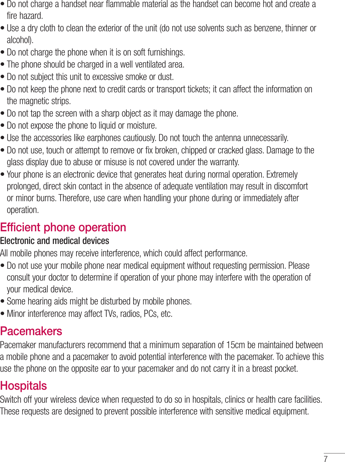 7Do not charge a handset near flammable material as the handset can become hot and create a fire hazard.Use a dry cloth to clean the exterior of the unit (do not use solvents such as benzene, thinner or alcohol).Do not charge the phone when it is on soft furnishings.The phone should be charged in a well ventilated area.Do not subject this unit to excessive smoke or dust.Do not keep the phone next to credit cards or transport tickets; it can affect the information on the magnetic strips.Do not tap the screen with a sharp object as it may damage the phone.Do not expose the phone to liquid or moisture.Use the accessories like earphones cautiously. Do not touch the antenna unnecessarily.Do not use, touch or attempt to remove or fix broken, chipped or cracked glass. Damage to the glass display due to abuse or misuse is not covered under the warranty.Your phone is an electronic device that generates heat during normal operation. Extremely prolonged, direct skin contact in the absence of adequate ventilation may result in discomfort or minor burns. Therefore, use care when handling your phone during or immediately after operation.Efficient phone operationElectronic and medical devicesAll mobile phones may receive interference, which could affect performance.Do not use your mobile phone near medical equipment without requesting permission. Please consult your doctor to determine if operation of your phone may interfere with the operation of your medical device.Some hearing aids might be disturbed by mobile phones.Minor interference may affect TVs, radios, PCs, etc.PacemakersPacemaker manufacturers recommend that a minimum separation of 15cm be maintained between a mobile phone and a pacemaker to avoid potential interference with the pacemaker. To achieve this use the phone on the opposite ear to your pacemaker and do not carry it in a breast pocket.HospitalsSwitch off your wireless device when requested to do so in hospitals, clinics or health care facilities. These requests are designed to prevent possible interference with sensitive medical equipment.••••••••••••••