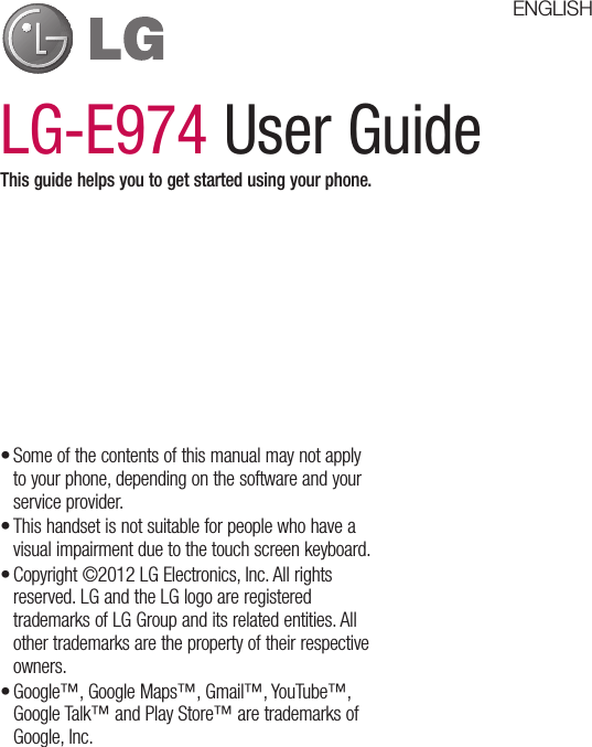 LG-E974 User GuideThis guide helps you to get started using your phone.Some of the contents of this manual may not apply to your phone, depending on the software and your service provider.This handset is not suitable for people who have a visual impairment due to the touch screen keyboard.Copyright ©2012 LG Electronics, Inc. All rights reserved. LG and the LG logo are registered trademarks of LG Group and its related entities. All other trademarks are the property of their respective owners.Google™, Google Maps™, Gmail™, YouTube™, Google Talk™ and Play Store™ are trademarks of Google, Inc.••••ENGLISH