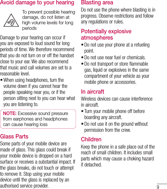 9Avoid damage to your hearingTo prevent possible hearing damage, do not listen at high volume levels for long periodsDamage to your hearing can occur if you are exposed to loud sound for long periods of time. We therefore recommend that you do not turn on or off the handset close to your ear. We also recommend that music and call volumes are set to a reasonable level.When using headphones, turn the volume down if you cannot hear the people speaking near you, or if the person sitting next to you can hear what you are listening to.NOTE: Excessive sound pressure from earphones and headphones can cause hearing lossGlass PartsSome parts of your mobile device are made of glass. This glass could break if your mobile device is dropped on a hard surface or receives a substantial impact. If the glass breaks, do not touch or attempt to remove it. Stop using your mobile device until the glass is replaced by an authorised service provider.•Blasting areaDo not use the phone where blasting is in progress. Observe restrictions and follow any regulations or rules.Potentially explosive atmospheresDo not use your phone at a refueling point.Do not use near fuel or chemicals.Do not transport or store flammable gas, liquid or explosives in the same compartment of your vehicle as your mobile phone or accessories.In aircraftWireless devices can cause interference in aircraft.Turn your mobile phone off before boarding any aircraft.Do not use it on the ground without permission from the crew.ChildrenKeep the phone in a safe place out of the reach of small children. It includes small parts which may cause a choking hazard if detached.•••••