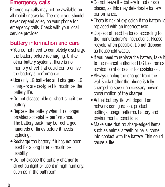 10Emergency callsEmergency calls may not be available on all mobile networks. Therefore you should never depend solely on your phone for emergency calls. Check with your local service provider.Battery information and careYou do not need to completely discharge the battery before recharging. Unlike other battery systems, there is no memory effect that could compromise the battery&apos;s performance.Use only LG batteries and chargers. LG chargers are designed to maximise the battery life.Do not disassemble or short-circuit the battery.Replace the battery when it no longer provides acceptable performance. The battery pack may be recharged hundreds of times before it needs replacing.Recharge the battery if it has not been used for a long time to maximise usability.Do not expose the battery charger to direct sunlight or use it in high humidity, such as in the bathroom.••••••Do not leave the battery in hot or cold places, as this may deteriorate battery performance.There is risk of explosion if the battery is replaced with an incorrect type.Dispose of used batteries according to the manufacturer&apos;s instructions. Please recycle when possible. Do not dispose as household waste.If you need to replace the battery, take it to the nearest authorised LG Electronics service point or dealer for assistance.Always unplug the charger from the wall socket after the phone is fully charged to save unnecessary power consumption of the charger.Actual battery life will depend on network configuration, product settings, usage patterns, battery and environmental conditions.Make sure that no sharp-edged items such as animal’s teeth or nails, come into contact with the battery. This could cause a fire.•••••••Guidelines for safe and efﬁ cient use