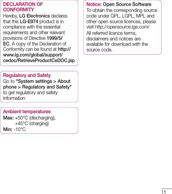 11DECLARATION OF CONFORMITYHereby, LG Electronics declares that this LG-E974 product is in compliance with the essential requirements and other relevant provisions of Directive 1999/5/EC. A copy of the Declaration of Conformity can be found at http://www.lg.com/global/support/cedoc/RetrieveProductCeDOC.jspRegulatory and SafetyGo to &quot;System settings &gt; About phone &gt; Regulatory and Safety&quot; to get regulatory and safety informationAmbient temperaturesMax:  +50°C (discharging), +45°C (charging)Min: -10°CNotice: Open Source SoftwareTo obtain the corresponding source code under GPL, LGPL, MPL and other open source licences, please visit http://opensource.lge.com/ All referred licence terms, disclaimers and notices are available for download with the source code.