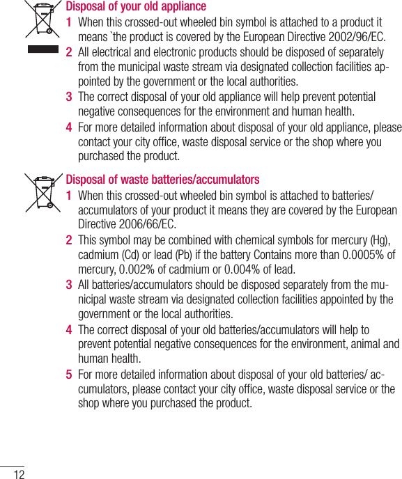 12Disposal of waste batteries/accumulators When this crossed-out wheeled bin symbol is attached to batteries/ accumulators of your product it means they are covered by the European Directive 2006/66/EC.This symbol may be combined with chemical symbols for mercury (Hg), cadmium (Cd) or lead (Pb) if the battery Contains more than 0.0005% of mercury, 0.002% of cadmium or 0.004% of lead.All batteries/accumulators should be disposed separately from the mu-nicipal waste stream via designated collection facilities appointed by the government or the local authorities.The correct disposal of your old batteries/accumulators will help to prevent potential negative consequences for the environment, animal and human health.  For more detailed information about disposal of your old batteries/ ac-cumulators, please contact your city ofﬁ ce, waste disposal service or the shop where you purchased the product.1 2 3 4 5 Disposal of your old appliance When this crossed-out wheeled bin symbol is attached to a product it means `the product is covered by the European Directive 2002/96/EC.All electrical and electronic products should be disposed of separately from the municipal waste stream via designated collection facilities ap-pointed by the government or the local authorities.The correct disposal of your old appliance will help prevent potential negative consequences for the environment and human health. For more detailed information about disposal of your old appliance, please contact your city ofﬁ ce, waste disposal service or the shop where you purchased the product.  1 2 3 4 