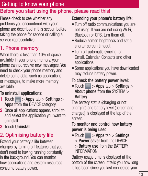 13Getting to know your phonePlease check to see whether any problems you encountered with your phone are described in this section before taking the phone for service or calling a service representative.1. Phone memory When there is less than 10% of space available in your phone memory, your phone cannot receive new messages. You need to check your phone memory and delete some data, such as applications or messages, to make more memory available.To uninstall applications:Touch   &gt; Apps tab &gt; Settings &gt; Apps from the DEVICE category.Once all applications appear, scroll to and select the application you want to uninstall.Touch Uninstall.2. Optimising battery lifeExtend your battery&apos;s life between charges by turning off features that you don&apos;t need to having running constantly in the background. You can monitor how applications and system resources consume battery power. 1 2 3 Extending your phone&apos;s battery life:Turn off radio communications you are not using. If you are not using Wi-Fi, Bluetooth or GPS, turn them off.Reduce screen brightness and set a shorter screen timeout.Turn off automatic syncing for Gmail, Calendar, Contacts and other applications.Some applications you have downloaded may reduce battery power.To check the battery power level:Touch   &gt; Apps tab &gt; Settings &gt; About phone from the SYSTEM &gt; BatteryThe battery status (charging or not charging) and battery level (percentage charged) is displayed at the top of the screen.To monitor and control how battery power is being used:Touch   &gt; Apps tab &gt; Settings &gt; Power saver from the DEVICE &gt; Battery use from the BATTERY INFORMATIONBattery usage time is displayed at the bottom of the screen. It tells you how long it has been since you last connected your ••••••Before you start using the phone, please read this!
