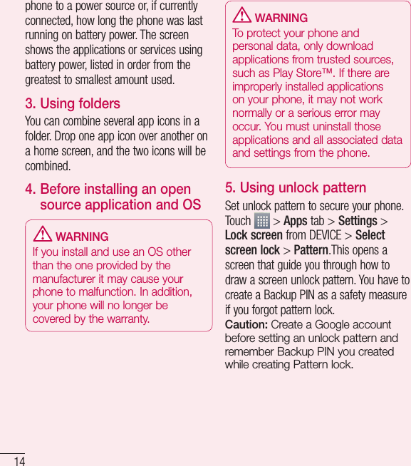 14phone to a power source or, if currently connected, how long the phone was last running on battery power. The screen shows the applications or services using battery power, listed in order from the greatest to smallest amount used.3. Using foldersYou can combine several app icons in a folder. Drop one app icon over another on a home screen, and the two icons will be combined.4.  Before installing an open source application and OS WARNINGIf you install and use an OS other than the one provided by the manufacturer it may cause your phone to malfunction. In addition, your phone will no longer be covered by the warranty. WARNINGTo protect your phone and personal data, only download applications from trusted sources, such as Play Store™. If there are improperly installed applications on your phone, it may not work normally or a serious error may occur. You must uninstall those applications and all associated data and settings from the phone.5. Using unlock patternSet unlock pattern to secure your phone. Touch   &gt; Apps tab &gt; Settings &gt; Lock screen from DEVICE &gt; Select screen lock &gt; Pattern.This opens a screen that guide you through how to draw a screen unlock pattern. You have to create a Backup PIN as a safety measure if you forgot pattern lock.Caution: Create a Google account before setting an unlock pattern and remember Backup PIN you created while creating Pattern lock.Getting to know your phone