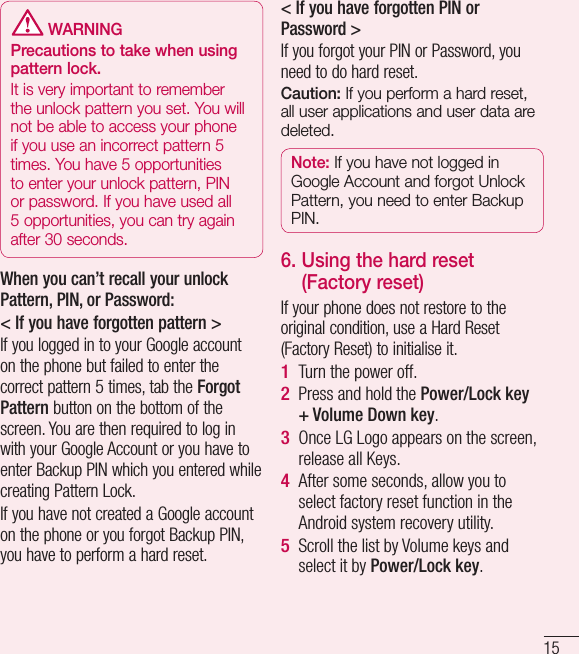 15 WARNINGPrecautions to take when using pattern lock.It is very important to remember the unlock pattern you set. You will not be able to access your phone if you use an incorrect pattern 5 times. You have 5 opportunities to enter your unlock pattern, PIN or password. If you have used all 5 opportunities, you can try again after 30 seconds.When you can’t recall your unlock Pattern, PIN, or Password:&lt; If you have forgotten pattern &gt;If you logged in to your Google account on the phone but failed to enter the correct pattern 5 times, tab the Forgot Pattern button on the bottom of the screen. You are then required to log in with your Google Account or you have to enter Backup PIN which you entered while creating Pattern Lock.If you have not created a Google account on the phone or you forgot Backup PIN, you have to perform a hard reset.&lt; If you have forgotten PIN or Password &gt; If you forgot your PIN or Password, you need to do hard reset.Caution: If you perform a hard reset, all user applications and user data are deleted.Note: If you have not logged in Google Account and forgot Unlock Pattern, you need to enter Backup PIN.6.  Using the hard reset (Factory reset)If your phone does not restore to the original condition, use a Hard Reset (Factory Reset) to initialise it.Turn the power off.Press and hold the Power/Lock key + Volume Down key.Once LG Logo appears on the screen, release all Keys.After some seconds, allow you to select factory reset function in the Android system recovery utility.Scroll the list by Volume keys and select it by Power/Lock key.1 2 3 4 5 