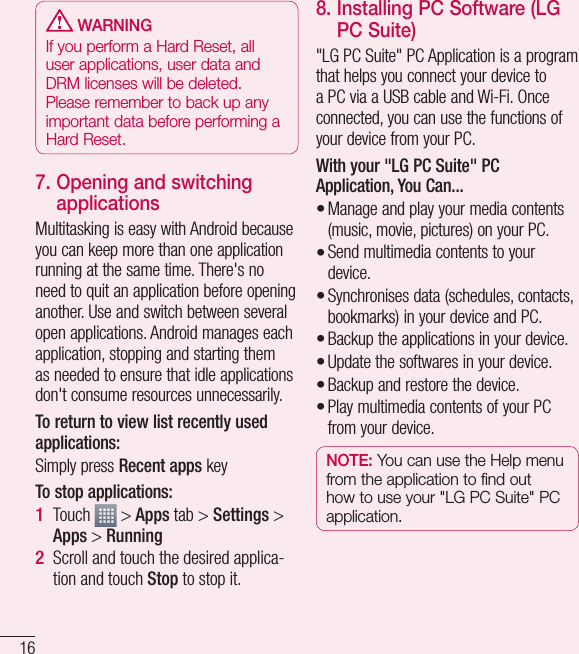 16 WARNINGIf you perform a Hard Reset, all user applications, user data and DRM licenses will be deleted. Please remember to back up any important data before performing a Hard Reset.7.  Opening and switching applicationsMultitasking is easy with Android because you can keep more than one application running at the same time. There&apos;s no need to quit an application before opening another. Use and switch between several open applications. Android manages each application, stopping and starting them as needed to ensure that idle applications don&apos;t consume resources unnecessarily.To return to view list recently used applications: Simply press Recent apps keyTo stop applications: Touch   &gt; Apps tab &gt; Settings &gt; Apps &gt; RunningScroll and touch the desired applica-tion and touch Stop to stop it.1 2 8.  Installing PC Software (LG PC Suite)&quot;LG PC Suite&quot; PC Application is a program that helps you connect your device to a PC via a USB cable and Wi-Fi. Once connected, you can use the functions of your device from your PC.With your &quot;LG PC Suite&quot; PC Application, You Can...Manage and play your media contents (music, movie, pictures) on your PC.Send multimedia contents to your device.Synchronises data (schedules, contacts, bookmarks) in your device and PC.Backup the applications in your device.Update the softwares in your device.Backup and restore the device.Play multimedia contents of your PC from your device.NOTE: You can use the Help menu from the application to find out how to use your &quot;LG PC Suite&quot; PC application.•••••••Getting to know your phone