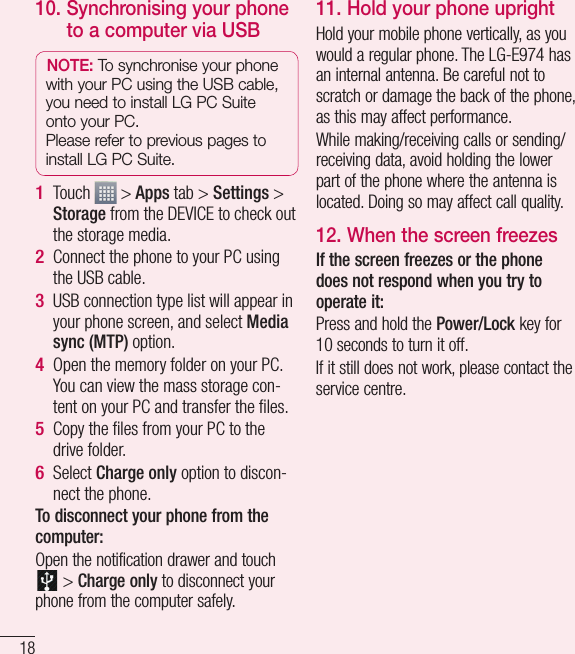 1810.  Synchronising your phone to a computer via USBNOTE: To synchronise your phone with your PC using the USB cable, you need to install LG PC Suite onto your PC. Please refer to previous pages to install LG PC Suite.Touch   &gt; Apps tab &gt; Settings &gt; Storage from the DEVICE to check out the storage media. Connect the phone to your PC using the USB cable.USB connection type list will appear in your phone screen, and select Media sync (MTP) option.Open the memory folder on your PC. You can view the mass storage con-tent on your PC and transfer the ﬁ les.Copy the ﬁ les from your PC to the drive folder.Select Charge only option to discon-nect the phone. To disconnect your phone from the computer:Open the notification drawer and touch  &gt; Charge only to disconnect your phone from the computer safely.1 2 3 4 5 6 11.  Hold your phone uprightHold your mobile phone vertically, as you would a regular phone. The LG-E974 has an internal antenna. Be careful not to scratch or damage the back of the phone, as this may affect performance.While making/receiving calls or sending/receiving data, avoid holding the lower part of the phone where the antenna is located. Doing so may affect call quality.12.  When the screen freezesIf the screen freezes or the phone does not respond when you try to operate it:Press and hold the Power/Lock key for 10 seconds to turn it off.If it still does not work, please contact the service centre.Getting to know your phone