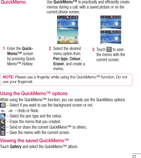 21QuickMemoUse QuickMemo™ to practically and efficiently create memos during a call, with a saved picture or on the current phone screen.Enter the Quick-Memo™ screen by pressing Quick-Memo™ Hotkey 1 Select the desired menu option from Pen type, Colour, Eraser, and create a memo.2 Touch   to save the memo with the current screen.3 NOTE: Please use a fingertip while using the QuickMemo™ function. Do not use your fingernail.Using the QuickMemo™ optionsWhile using the QuickMemo™ function, you can easily use the QuickMenu options. –  Select if you want to use the background screen or not. – Undo or Redo. – Select the pen type and the colour. –  Erase the memo that you created. –  Send or share the current QuickMemo™ to others. –  Save the memo with the current screen.Viewing the saved QuickMemo™ Touch Gallery and select the QuickMemo™ album.