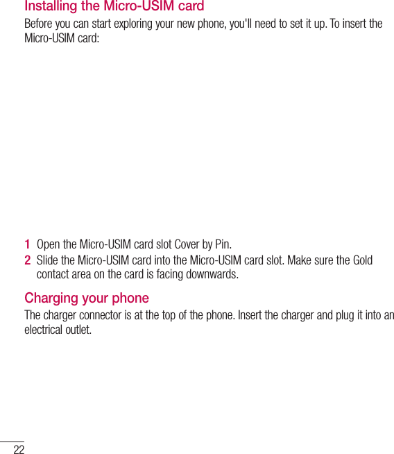 22Getting to know your phoneInstalling the Micro-USIM cardBefore you can start exploring your new phone, you&apos;ll need to set it up. To insert the Micro-USIM card:Open the Micro-USIM card slot Cover by Pin.Slide the Micro-USIM card into the Micro-USIM card slot. Make sure the Gold contact area on the card is facing downwards.Charging your phoneThe charger connector is at the top of the phone. Insert the charger and plug it into an electrical outlet.1 2 