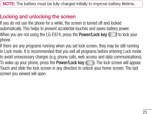 23NOTE:  The battery must be fully charged initially to improve battery lifetime.Locking and unlocking the screenIf you do not use the phone for a while, the screen is turned off and locked automatically. This helps to prevent accidental touches and saves battery power.When you are not using the LG-E974, press the Power/Lock key  to lock your phone. If there are any programs running when you set lock screen, they may be still running in Lock mode. It is recommended that you exit all programs before entering Lock mode to avoid unnecessary charges (e.g. phone calls, web access and data communications).To wake up your phone, press the Power/Lock key . The lock screen will appear. Touch and slide the lock screen in any direction to unlock your home screen. The last screen you viewed will open.