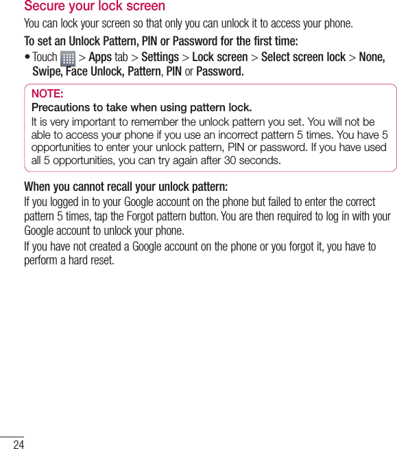 24Secure your lock screenYou can lock your screen so that only you can unlock it to access your phone. To set an Unlock Pattern, PIN or Password for the first time:Touch   &gt; Apps tab &gt; Settings &gt; Lock screen &gt; Select screen lock &gt; None, Swipe, Face Unlock, Pattern, PIN or Password.NOTE: Precautions to take when using pattern lock.It is very important to remember the unlock pattern you set. You will not be able to access your phone if you use an incorrect pattern 5 times. You have 5 opportunities to enter your unlock pattern, PIN or password. If you have used all 5 opportunities, you can try again after 30 seconds.When you cannot recall your unlock pattern:If you logged in to your Google account on the phone but failed to enter the correct pattern 5 times, tap the Forgot pattern button. You are then required to log in with your Google account to unlock your phone.If you have not created a Google account on the phone or you forgot it, you have to perform a hard reset.•Getting to know your phone