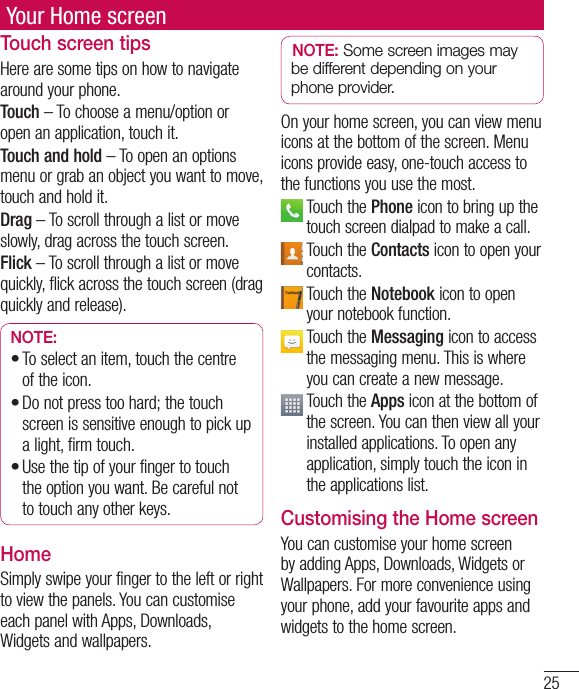 25Your Home screenTouch screen tipsHere are some tips on how to navigate around your phone.Touch – To choose a menu/option or open an application, touch it.Touch and hold – To open an options menu or grab an object you want to move, touch and hold it.Drag – To scroll through a list or move slowly, drag across the touch screen.Flick – To scroll through a list or move quickly, flick across the touch screen (drag quickly and release).NOTE:To select an item, touch the centre of the icon.Do not press too hard; the touch screen is sensitive enough to pick up a light, firm touch.Use the tip of your finger to touch the option you want. Be careful not to touch any other keys.•••HomeSimply swipe your finger to the left or right to view the panels. You can customise each panel with Apps, Downloads, Widgets and wallpapers.NOTE: Some screen images may be different depending on your phone provider.On your home screen, you can view menu icons at the bottom of the screen. Menu icons provide easy, one-touch access to the functions you use the most.  Touch the Phone icon to bring up the touch screen dialpad to make a call.  Touch the Contacts icon to open your contacts.  Touch the Notebook icon to open your notebook function.   Touch the Messaging icon to access the messaging menu. This is where you can create a new message.  Touch the Apps icon at the bottom of the screen. You can then view all your installed applications. To open any application, simply touch the icon in the applications list.Customising the Home screenYou can customise your home screen by adding Apps, Downloads, Widgets or Wallpapers. For more convenience using your phone, add your favourite apps and widgets to the home screen.