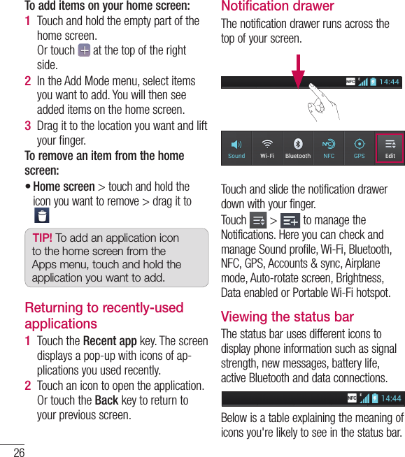 26To add items on your home screen:Touch and hold the empty part of the home screen. Or touch   at the top of the right side.In the Add Mode menu, select items you want to add. You will then see added items on the home screen.Drag it to the location you want and lift your ﬁ nger.To remove an item from the home screen:Home screen &gt; touch and hold the icon you want to remove &gt; drag it to TIP! To add an application icon to the home screen from the Apps menu, touch and hold the application you want to add.Returning to recently-used applicationsTouch the Recent app key. The screen displays a pop-up with icons of ap-plications you used recently.Touch an icon to open the application. Or touch the Back key to return to your previous screen.1 2 3 •1 2 Notification drawerThe notification drawer runs across the top of your screen.Touch and slide the notification drawer down with your finger. Touch   &gt;   to manage the Notifications. Here you can check and manage Sound profile, Wi-Fi, Bluetooth, NFC, GPS, Accounts &amp; sync, Airplane mode, Auto-rotate screen, Brightness, Data enabled or Portable Wi-Fi hotspot.Viewing the status barThe status bar uses different icons to display phone information such as signal strength, new messages, battery life, active Bluetooth and data connections.Below is a table explaining the meaning of icons you&apos;re likely to see in the status bar.Your Home screen