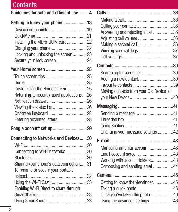 2ContentsGuidelines for safe and efﬁ cient use .........4Getting to know your phone ....................13Device components .................................19QuickMemo ............................................21Installing the Micro-USIM card .................22Charging your phone ...............................22Locking and unlocking the screen ............23Secure your lock screen ..........................24Your Home screen ...................................25Touch screen tips ....................................25Home .....................................................25Customising the Home screen .................25Returning to recently-used applications ....26Notiﬁ cation drawer ..................................26Viewing the status bar .............................26Onscreen keyboard .................................28Entering accented letters .........................28Google account set up .............................29Connecting to Networks and Devices ......30Wi-Fi ...................................................... 30Connecting to Wi-Fi networks ..................30Bluetooth ................................................30Sharing your phone&apos;s data connection ......31To rename or secure your portable hotspot ...................................................32Using the Wi-Fi Cast................................33Enabling Wi-Fi Direct to share through SmartShare ............................................33Using SmartShare ...................................33Calls ......................................................... 36Making a call ..........................................36Calling your contacts ...............................36Answering and rejecting a call .................36Adjusting call volume ..............................36Making a second call ..............................36Viewing your call logs ..............................37Call settings ...........................................37Contacts ................................................... 39Searching for a contact ...........................39Adding a new contact..............................39Favourite contacts ...................................39Moving contacts from your Old Device to your New Device .....................................40Messaging ...............................................41Sending a message ................................41Threaded box  ........................................41Using Smilies ..........................................41Changing your message settings .............42E-mail ......................................................43Managing an email account .....................43Email account screen ..............................43Working with account folders ...................43Composing and sending email .................44Camera ....................................................45Getting to know the viewﬁ nder .................45Taking a quick photo  ..............................46Once you&apos;ve taken the photo ...................46Using the advanced settings ....................46