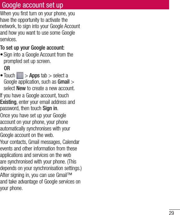 29Google account set upWhen you first turn on your phone, you have the opportunity to activate the network, to sign into your Google Account and how you want to use some Google services. To set up your Google account: Sign into a Google Account from the prompted set up screen. OR Touch   &gt; Apps tab &gt; select a Google application, such as Gmail &gt; select New to create a new account. If you have a Google account, touch Existing, enter your email address and password, then touch Sign in.Once you have set up your Google account on your phone, your phone automatically synchronises with your Google account on the web.Your contacts, Gmail messages, Calendar events and other information from these applications and services on the web are synchronised with your phone. (This depends on your synchronisation settings.)After signing in, you can use Gmail™ and take advantage of Google services on your phone.••