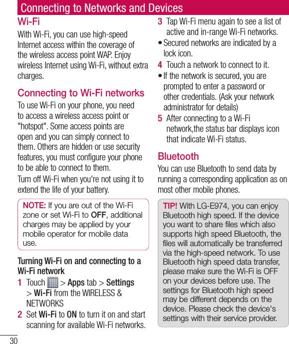 30Connecting to Networks and DevicesWi-FiWith Wi-Fi, you can use high-speed Internet access within the coverage of the wireless access point WAP. Enjoy wireless Internet using Wi-Fi, without extra charges. Connecting to Wi-Fi networksTo use Wi-Fi on your phone, you need to access a wireless access point or &quot;hotspot&quot;. Some access points are open and you can simply connect to them. Others are hidden or use security features, you must configure your phone to be able to connect to them.Turn off Wi-Fi when you&apos;re not using it to extend the life of your battery. NOTE: If you are out of the Wi-Fi zone or set Wi-Fi to OFF, additional charges may be applied by your mobile operator for mobile data use. Turning Wi-Fi on and connecting to a Wi-Fi networkTouch   &gt; Apps tab &gt; Settings &gt; Wi-Fi from the WIRELESS &amp; NETWORKSSet Wi-Fi to ON to turn it on and start scanning for available Wi-Fi networks.1 2 Tap Wi-Fi menu again to see a list of active and in-range Wi-Fi networks.Secured networks are indicated by a lock icon.Touch a network to connect to it.If the network is secured, you are prompted to enter a password or other credentials. (Ask your network administrator for details)After connecting to a Wi-Fi network,the status bar displays icon that indicate Wi-Fi status.BluetoothYou can use Bluetooth to send data by running a corresponding application as on most other mobile phones.TIP! With LG-E974, you can enjoy Bluetooth high speed. If the device you want to share files which also supports high speed Bluetooth, the files will automatically be transferred via the high-speed network. To use Bluetooth high speed data transfer, please make sure the Wi-Fi is OFF on your devices before use. The settings for Bluetooth high speed may be different depends on the device. Please check the device&apos;s settings with their service provider.3 •4 •5 