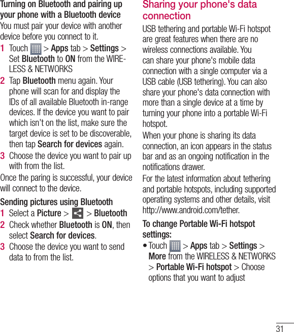 31Turning on Bluetooth and pairing up your phone with a Bluetooth deviceYou must pair your device with another device before you connect to it.Touch   &gt; Apps tab &gt; Settings &gt; Set Bluetooth to ON from the WIRE-LESS &amp; NETWORKSTap Bluetooth menu again. Your phone will scan for and display the IDs of all available Bluetooth in-range devices. If the device you want to pair which isn’t on the list, make sure the target device is set to be discoverable, then tap Search for devices again.Choose the device you want to pair up with from the list.Once the paring is successful, your device will connect to the device. Sending pictures using BluetoothSelect a Picture &gt;   &gt; BluetoothCheck whether Bluetooth is ON, then select Search for devices.Choose the device you want to send data to from the list. 1 2 3 1 2 3 Sharing your phone&apos;s data connectionUSB tethering and portable Wi-Fi hotspot are great features when there are no wireless connections available. You can share your phone&apos;s mobile data connection with a single computer via a USB cable (USB tethering). You can also share your phone&apos;s data connection with more than a single device at a time by turning your phone into a portable Wi-Fi hotspot.When your phone is sharing its data connection, an icon appears in the status bar and as an ongoing notification in the notifications drawer.For the latest information about tethering and portable hotspots, including supported operating systems and other details, visit http://www.android.com/tether.To change Portable Wi-Fi hotspot settings:Touch   &gt; Apps tab &gt; Settings &gt; More from the WIRELESS &amp; NETWORKS &gt; Portable Wi-Fi hotspot &gt; Choose options that you want to adjust•