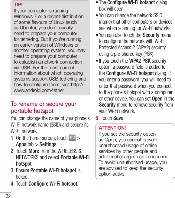 32TIP! If your computer is running Windows 7 or a recent distribution of some flavours of Linux (such as Ubuntu), you don&apos;t usually need to prepare your computer for tethering. But if you&apos;re running an earlier version of Windows or another operating system, you may need to prepare your computer to establish a network connection via USB. For the most current information about which operating systems support USB tethering and how to configure them, visit http://www.android.com/tether.To rename or secure your portable hotspotYou can change the name of your phone&apos;s Wi-Fi network name (SSID) and secure its Wi-Fi network.On the home screen, touch   &gt; Apps tab &gt; SettingsTouch More from the WIRELESS &amp; NETWORKS and select Portable Wi-Fi hotspot.Ensure Portable Wi-Fi hotspot is ticked.Touch Conﬁ gure Wi-Fi hotspot.1 2 3 4 The Configure Wi-Fi hotspot dialog box will open.You can change the network SSID (name) that other computers or devices see when scanning for Wi-Fi networks.You can also touch the Security menu to configure the network with Wi-Fi Protected Access 2 (WPA2) security using a pre-shared key (PSK).If you touch the WPA2 PSK security option, a password field is added to the Configure Wi-Fi hotspot dialog. If you enter a password, you will need to enter that password when you connect to the phone&apos;s hotspot with a computer or other device. You can set Open in the Security menu to remove security from your Wi-Fi network.Touch Save.ATTENTION!If you set the security option as Open, you cannot prevent unauthorised usage of online services by other people and additional charges can be incurred. To avoid unauthorised usage, you are advised to keep the security option active.••••5 Connecting to Networks and Devices