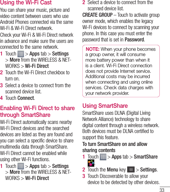 33Using the Wi-Fi CastYou can share your music, picture and video content between users who use Android Phones connected via the same Wi-Fi &amp; Wi-Fi Direct network.Check your Wi-Fi &amp; Wi-Fi Direct network in advance and make sure the users are connected to the same network.Touch   &gt; Apps tab &gt; Settings &gt; More from the WIRELESS &amp; NET-WORKS &gt; Wi-Fi Direct Touch the Wi-Fi Direct checkbox to turn on.Select a device to connect from the scanned device list.Touch Connect.Enabling Wi-Fi Direct to share through SmartShareWi-Fi Direct automatically scans nearby Wi-Fi Direct devices and the searched devices are listed as they are found and you can select a specific device to share multimedia data through SmartShare.Wi-Fi Direct cannot be enabled while using other Wi-Fi functions.Touch   &gt; Apps tab &gt; Settings &gt; More from the WIRELESS &amp; NET-WORKS &gt; Wi-Fi Direct1 2 3 4 1 Select a device to connect from the scanned device list.CREATE GROUP – Touch to activate group owner mode, which enables the legacy Wi-Fi devices to connect by scanning your phone. In this case you must enter the password that is set in Password.NOTE: When your phone becomes a group owner, it will consume more battery power than when it is a client. Wi-Fi Direct connection does not provide Internet service. Additional costs may be incurred when connecting and using online services. Check data charges with your network provider.Using SmartShareSmartShare uses DLNA (Digital Living Network Alliance) technology to share digital content through a wireless network. Both devices must be DLNA certified to support this feature.To turn SmartShare on and allow sharing contentsTouch   &gt; Apps tab &gt; SmartShare .Touch the Menu key   &gt; Settings.Touch Discoverable to allow your device to be detected by other devices.2 1 2 3 