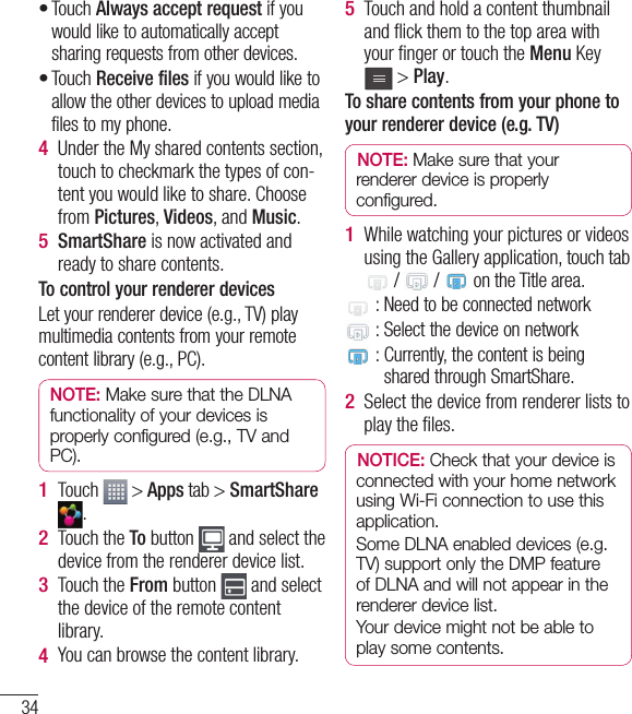 34Touch Always accept request if you would like to automatically accept sharing requests from other devices.Touch Receive files if you would like to allow the other devices to upload media files to my phone.Under the My shared contents section, touch to checkmark the types of con-tent you would like to share. Choose from Pictures, Videos, and Music.SmartShare is now activated and ready to share contents.To control your renderer devicesLet your renderer device (e.g., TV) play multimedia contents from your remote content library (e.g., PC).NOTE: Make sure that the DLNA functionality of your devices is properly configured (e.g., TV and PC).Touch   &gt; Apps tab &gt; SmartShare .Touch the To button   and select the device from the renderer device list.Touch the From button   and select the device of the remote content library.You can browse the content library.••4 5 1 2 3 4 Touch and hold a content thumbnail and ﬂ ick them to the top area with your ﬁ nger or touch the Menu Key  &gt; Play.To share contents from your phone to your renderer device (e.g. TV) NOTE: Make sure that your renderer device is properly configured.While watching your pictures or videos using the Gallery application, touch tab  /   /   on the Title area.  : Need to be connected network  : Select the device on network :  Currently, the content is being shared through SmartShare.Select the device from renderer lists to play the ﬁ les. NOTICE: Check that your device is connected with your home network using Wi-Fi connection to use this application.Some DLNA enabled devices (e.g. TV) support only the DMP feature of DLNA and will not appear in the renderer device list.Your device might not be able to play some contents.5 1 2 Connecting to Networks and Devices