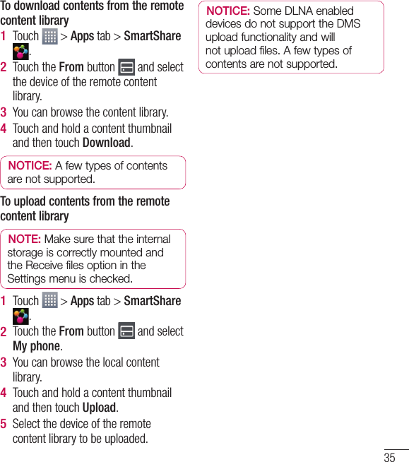 35To download contents from the remote content libraryTouch   &gt; Apps tab &gt; SmartShare .Touch the From button   and select the device of the remote content library.You can browse the content library.Touch and hold a content thumbnail and then touch Download.NOTICE: A few types of contents are not supported.To upload contents from the remote content libraryNOTE: Make sure that the internal storage is correctly mounted and the Receive files option in the Settings menu is checked.Touch   &gt; Apps tab &gt; SmartShare .Touch the From button   and select My phone.You can browse the local content library.Touch and hold a content thumbnail and then touch Upload.Select the device of the remote content library to be uploaded.1 2 3 4 1 2 3 4 5 NOTICE: Some DLNA enabled devices do not support the DMS upload functionality and will not upload files. A few types of contents are not supported.