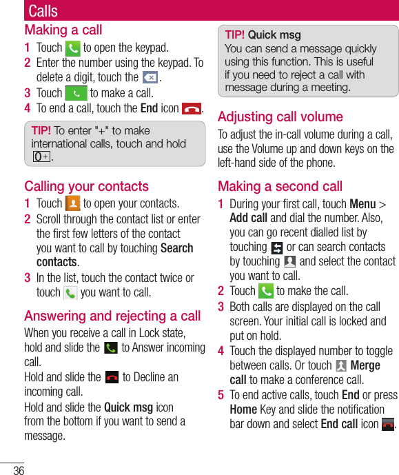 36CallsMaking a callTouch   to open the keypad.Enter the number using the keypad. To delete a digit, touch the  .Touch   to make a call.To end a call, touch the End icon  .TIP! To enter &quot;+&quot; to make international calls, touch and hold .Calling your contactsTouch   to open your contacts.Scroll through the contact list or enter the ﬁ rst few letters of the contact you want to call by touching Search contacts.In the list, touch the contact twice or touch   you want to call.Answering and rejecting a callWhen you receive a call in Lock state, hold and slide the   to Answer incoming call.Hold and slide the   to Decline an incoming call. Hold and slide the Quick msg icon from the bottom if you want to send a message. 1 2 3 4 1 2 3 TIP! Quick msgYou can send a message quickly using this function. This is useful if you need to reject a call with message during a meeting.Adjusting call volumeTo adjust the in-call volume during a call, use the Volume up and down keys on the left-hand side of the phone.Making a second callDuring your ﬁ rst call, touch Menu &gt; Add call and dial the number. Also, you can go recent dialled list by touching   or can search contacts by touching   and select the contact you want to call.Touch   to make the call.Both calls are displayed on the call screen. Your initial call is locked and put on hold.Touch the displayed number to toggle between calls. Or touch   Merge call to make a conference call.To end active calls, touch End or press Home Key and slide the notiﬁ cation bar down and select End call icon  .1 2 3 4 5 