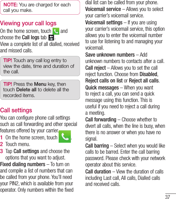 37NOTE: You are charged for each call you make.Viewing your call logsOn the home screen, touch   and choose the Call logs tab  .View a complete list of all dialled, received and missed calls.TIP! Touch any call log entry to view the date, time and duration of the call.TIP! Press the Menu key, then touch Delete all to delete all the recorded items.Call settingsYou can configure phone call settings such as call forwarding and other special features offered by your carrier. On the home screen, touch  .Touch menu.Tap Call settings and choose the options that you want to adjust.Fixed dialing numbers – To turn on and compile a list of numbers that can be called from your phone. You’ll need your PIN2, which is available from your operator. Only numbers within the fixed 1 2 3 dial list can be called from your phone.Voicemail service – Allows you to select your carrier’s voicemail service.Voicemail settings – If you are using your carrier’s voicemail service, this option allows you to enter the voicemail number to use for listening to and managing your voicemail.Save unknown numbers – Add unknown numbers to contacts after a call.Call reject – Allows you to set the call reject function. Choose from Disabled, Reject calls on list or Reject all calls.Quick messages – When you want to reject a call, you can send a quick message using this function. This is useful if you need to reject a call during a meeting.Call forwarding – Choose whether to divert all calls, when the line is busy, when there is no answer or when you have no signal.Call barring – Select when you would like calls to be barred. Enter the call barring password. Please check with your network operator about this service.Call duration – View the duration of calls including Last call, All calls, Dialled calls and received calls.