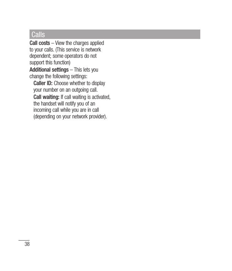 38Call costs – View the charges applied to your calls. (This service is network dependent; some operators do not support this function)Additional settings – This lets you change the following settings:   Caller ID: Choose whether to display your number on an outgoing call.  Call waiting: If call waiting is activated, the handset will notify you of an incoming call while you are in call (depending on your network provider).Calls