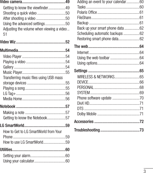 3Video camera ...........................................49Getting to know the viewﬁ nder .................49Shooting a quick video ............................50After shooting a video .............................50Using the advanced settings ....................50Adjusting the volume when viewing a video ..51Video Wiz .................................................52Multimedia ............................................... 54Video Player ...........................................54Playing a video .......................................54Gallery ...................................................54Music Player ...........................................55Transferring music ﬁ les using USB mass storage devices ......................................55Playing a song ........................................55LG Tag+ .................................................56Media Home ...........................................56Notebook .................................................57Making a note ........................................57Getting to know the Notebook ..................57LG SmartWorld .........................................59How to Get to LG SmartWorld from Your Phone ....................................................59How to use LG SmartWorld ......................59Utilities ..................................................... 60Setting your alarm...................................60Using your calculator ...............................60Adding an event to your calendar .............60Tasks .....................................................60Polaris Ofﬁ ce ..........................................61FileShare ................................................ 61Backup ..................................................61Back up your smart phone data ...............62Scheduling automatic backups ................62Restoring smart phone data .....................62The web ...................................................64Internet ..................................................64Using the web toolbar .............................64Using options ..........................................64Settings ...................................................65WIRELESS &amp; NETWORKS.........................65DEVICE ................................................... 66PERSONAL .............................................68SYSTEM .................................................69Phone software update ...........................70DivX HD ..................................................71DTS .......................................................71Dolby Mobile ..........................................71Accessories .............................................72Troubleshooting .......................................73