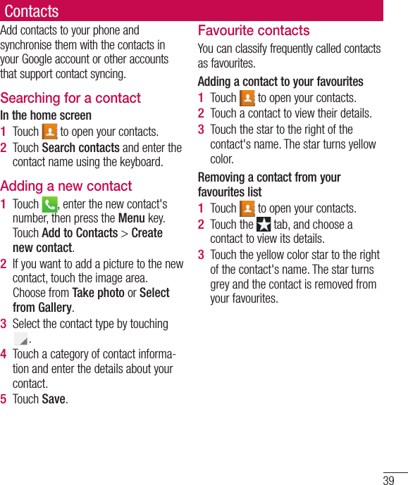 39ContactsAdd contacts to your phone and synchronise them with the contacts in your Google account or other accounts that support contact syncing.Searching for a contactIn the home screenTouch   to open your contacts. Touch Search contacts and enter the contact name using the keyboard.Adding a new contactTouch  , enter the new contact&apos;s number, then press the Menu key. Touch Add to Contacts &gt; Create new contact. If you want to add a picture to the new contact, touch the image area. Choose from Take photo or Select from Gallery.Select the contact type by touching .Touch a category of contact informa-tion and enter the details about your contact.Touch Save.1 2 1 2 3 4 5 Favourite contactsYou can classify frequently called contacts as favourites.Adding a contact to your favouritesTouch   to open your contacts.Touch a contact to view their details.Touch the star to the right of the contact&apos;s name. The star turns yellow color.Removing a contact from your favourites listTouch   to open your contacts.Touch the   tab, and choose a contact to view its details.Touch the yellow color star to the right of the contact&apos;s name. The star turns grey and the contact is removed from your favourites.1 2 3 1 2 3 