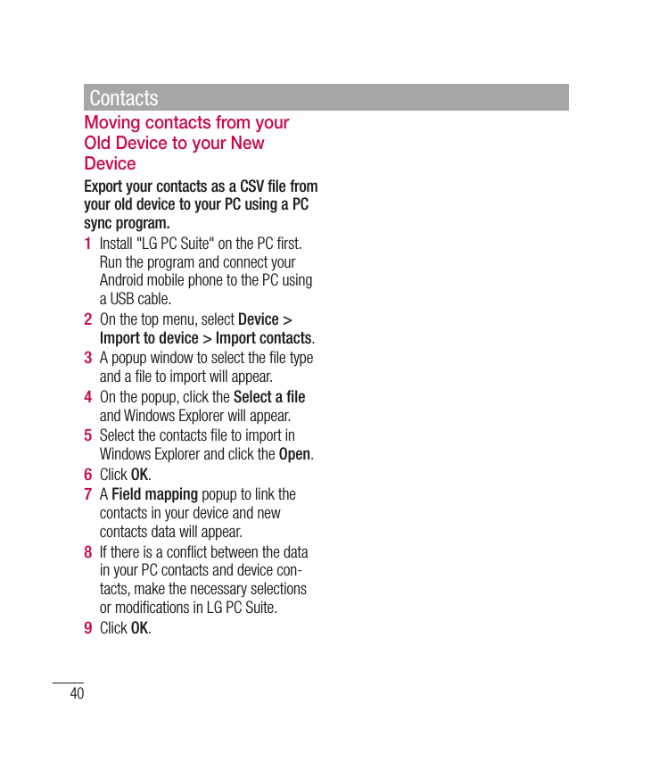 40Moving contacts from your Old Device to your New DeviceExport your contacts as a CSV file from your old device to your PC using a PC sync program.Install &quot;LG PC Suite&quot; on the PC ﬁ rst. Run the program and connect your Android mobile phone to the PC using a USB cable.On the top menu, select Device &gt; Import to device &gt; Import contacts. A popup window to select the ﬁ le type and a ﬁ le to import will appear. On the popup, click the Select a ﬁ le and Windows Explorer will appear. Select the contacts ﬁ le to import in Windows Explorer and click the Open. Click OK. A Field mapping popup to link the contacts in your device and new contacts data will appear.If there is a conﬂ ict between the data in your PC contacts and device con-tacts, make the necessary selections or modiﬁ cations in LG PC Suite. Click OK.1 2 3 4 5 6 7 8 9 Contacts