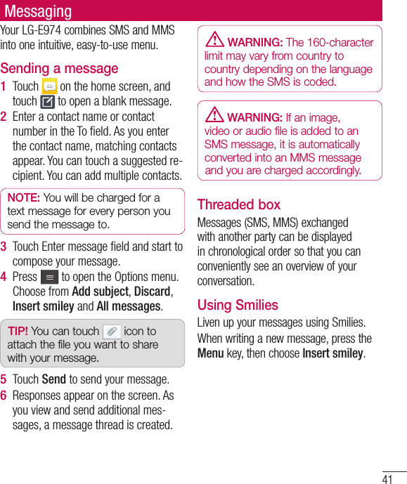 41MessagingYour LG-E974 combines SMS and MMS into one intuitive, easy-to-use menu.Sending a messageTouch   on the home screen, and touch   to open a blank message.Enter a contact name or contact number in the To ﬁ eld. As you enter the contact name, matching contacts appear. You can touch a suggested re-cipient. You can add multiple contacts.NOTE: You will be charged for a text message for every person you send the message to.Touch Enter message ﬁ eld and start to compose your message.Press   to open the Options menu. Choose from Add subject, Discard, Insert smiley and All messages. TIP! You can touch   icon to attach the file you want to share with your message.Touch Send to send your message.Responses appear on the screen. As you view and send additional mes-sages, a message thread is created.1 2 3 4 5 6  WARNING: The 160-character limit may vary from country to country depending on the language and how the SMS is coded. WARNING: If an image, video or audio file is added to an SMS message, it is automatically converted into an MMS message and you are charged accordingly.Threaded box Messages (SMS, MMS) exchanged with another party can be displayed in chronological order so that you can conveniently see an overview of your conversation.Using SmiliesLiven up your messages using Smilies.When writing a new message, press the Menu key, then choose Insert smiley.