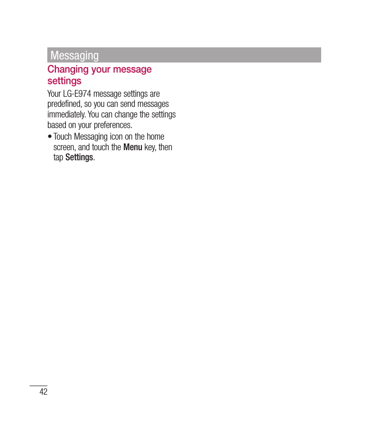 42Changing your message settingsYour LG-E974 message settings are predefined, so you can send messages immediately. You can change the settings based on your preferences.Touch Messaging icon on the home screen, and touch the Menu key, then tap Settings.•Messaging