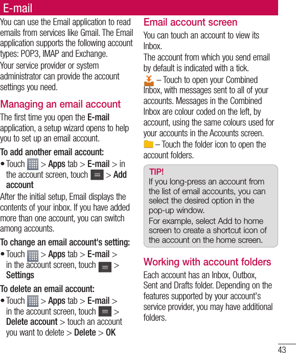 43E-mailYou can use the Email application to read emails from services like Gmail. The Email application supports the following account types: POP3, IMAP and Exchange.Your service provider or system administrator can provide the account settings you need.Managing an email accountThe first time you open the E-mail application, a setup wizard opens to help you to set up an email account.To add another email account:Touch   &gt; Apps tab &gt; E-mail &gt; in the account screen, touch   &gt; Add accountAfter the initial setup, Email displays the contents of your inbox. If you have added more than one account, you can switch among accounts. To change an email account&apos;s setting:Touch   &gt; Apps tab &gt; E-mail &gt; in the account screen, touch   &gt; SettingsTo delete an email account:Touch   &gt; Apps tab &gt; E-mail &gt; in the account screen, touch   &gt; Delete account &gt; touch an account you want to delete &gt; Delete &gt; OK•••Email account screenYou can touch an account to view its Inbox.The account from which you send email by default is indicated with a tick. – Touch to open your Combined Inbox, with messages sent to all of your accounts. Messages in the Combined Inbox are colour coded on the left, by account, using the same colours used for your accounts in the Accounts screen. – Touch the folder icon to open the account folders.TIP! If you long-press an account from the list of email accounts, you can select the desired option in the pop-up window.For example, select Add to home screen to create a shortcut icon of the account on the home screen.Working with account foldersEach account has an Inbox, Outbox, Sent and Drafts folder. Depending on the features supported by your account&apos;s service provider, you may have additional folders.