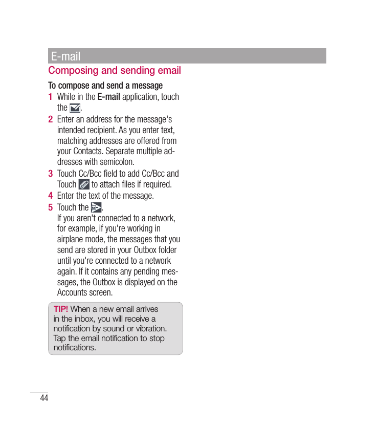 44Composing and sending emailTo compose and send a messageWhile in the E-mail application, touch the  .Enter an address for the message&apos;s intended recipient. As you enter text, matching addresses are offered from your Contacts. Separate multiple ad-dresses with semicolon.Touch Cc/Bcc ﬁ eld to add Cc/Bcc and Touch   to attach ﬁ les if required.Enter the text of the message. Touch the  .If you aren&apos;t connected to a network, for example, if you&apos;re working in airplane mode, the messages that you send are stored in your Outbox folder until you&apos;re connected to a network again. If it contains any pending mes-sages, the Outbox is displayed on the Accounts screen.TIP! When a new email arrives in the inbox, you will receive a notification by sound or vibration. Tap the email notification to stop notifications.1 2 3 4 5 E-mail