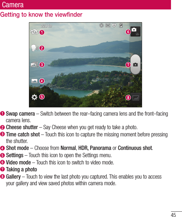 45CameraGetting to know the viewfinder  Swap camera – Switch between the rear–facing camera lens and the front–facing camera lens.  Cheese  shutter – Say Cheese when you get ready to take a photo.  Time catch shot – Touch this icon to capture the missing moment before pressing the shutter.   Shot  mode – Choose from Normal, HDR, Panorama or Continuous shot.  Settings – Touch this icon to open the Settings menu.   Video mode – Touch this icon to switch to video mode.  Taking a photo  Gallery – Touch to view the last photo you captured. This enables you to access your gallery and view saved photos within camera mode.