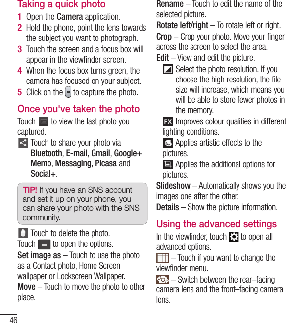 46Taking a quick photo Open the Camera application.Hold the phone, point the lens towards the subject you want to photograph.Touch the screen and a focus box will appear in the viewﬁ nder screen. When the focus box turns green, the camera has focused on your subject.Click on the   to capture the photo.Once you&apos;ve taken the photoTouch   to view the last photo you captured.    Touch to share your photo via Bluetooth, E-mail, Gmail, Google+, Memo, Messaging, Picasa and Social+.TIP! If you have an SNS account and set it up on your phone, you can share your photo with the SNS community.  Touch to delete the photo.Touch  to open the options.Set image as – Touch to use the photo as a Contact photo, Home Screen wallpaper or Lockscreen Wallpaper.Move – Touch to move the photo to other place.1 2 3 4 5 Rename – Touch to edit the name of the selected picture.Rotate left/right – To rotate left or right.Crop – Crop your photo. Move your finger across the screen to select the area.Edit –  View and edit the picture.     Select the photo resolution. If you choose the high resolution, the file size will increase, which means you will be able to store fewer photos in the memory.    Improves colour qualities in different lighting conditions.    Applies artistic effects to the pictures.    Applies the additional options for pictures.Slideshow – Automatically shows you the images one after the other.Details – Show the picture information.Using the advanced settingsIn the viewfinder, touch   to open all advanced options. – Touch if you want to change the viewfinder menu. – Switch between the rear–facing camera lens and the front–facing camera lens.Camera