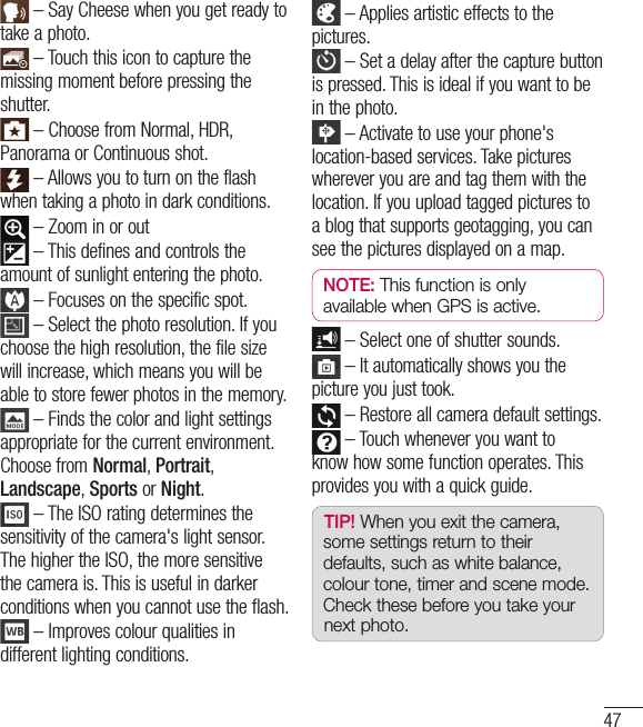 47 – Say Cheese when you get ready to take a photo. – Touch this icon to capture the missing moment before pressing the shutter. – Choose from Normal, HDR, Panorama or Continuous shot. – Allows you to turn on the flash when taking a photo in dark conditions.  – Zoom in or out – This defines and controls the amount of sunlight entering the photo. – Focuses on the specific spot. – Select the photo resolution. If you choose the high resolution, the file size will increase, which means you will be able to store fewer photos in the memory. – Finds the color and light settings appropriate for the current environment. Choose from Normal, Portrait, Landscape, Sports or Night. – The ISO rating determines the sensitivity of the camera&apos;s light sensor. The higher the ISO, the more sensitive the camera is. This is useful in darker conditions when you cannot use the flash. – Improves colour qualities in different lighting conditions.  – Applies artistic effects to the pictures. – Set a delay after the capture button is pressed. This is ideal if you want to be in the photo. – Activate to use your phone&apos;s location-based services. Take pictures wherever you are and tag them with the location. If you upload tagged pictures to a blog that supports geotagging, you can see the pictures displayed on a map.NOTE: This function is only available when GPS is active. – Select one of shutter sounds. – It automatically shows you the picture you just took. – Restore all camera default settings. – Touch whenever you want to know how some function operates. This provides you with a quick guide.TIP! When you exit the camera, some settings return to their defaults, such as white balance, colour tone, timer and scene mode. Check these before you take your next photo.